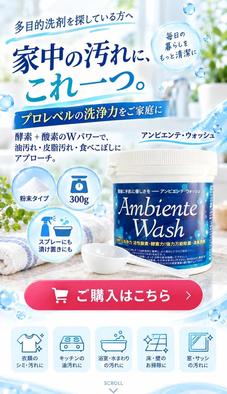 アンビエンテ・ウォッシュ。家中の汚れに、これ一つ。酵素と酸素のWパワーで、油汚れ・皮脂汚れ・食べこぼしにアプローチ。粉末タイプ300g、スプレーにも漬け置きにも。衣類のシミ・汚れ、キッチンの油汚れ、浴室・水まわり、床・壁、窓・サッシの汚れに。